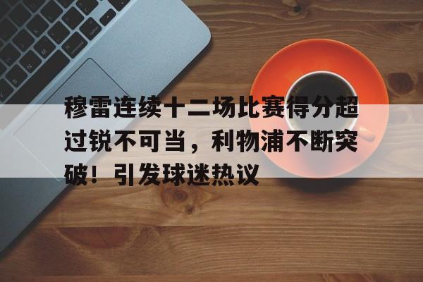 包含穆雷连续十二场比赛得分超过锐不可当,利物浦不断突破!引发球迷热议的词条-九游会9GAMES
