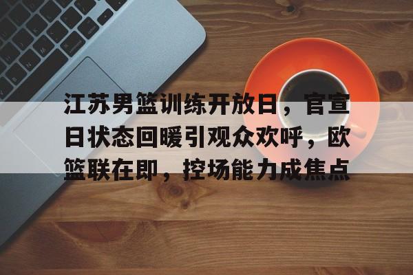 江苏男篮训练开放日，官宣日状态回暖引观众欢呼，欧篮联在即，控场能力成焦点的简单介绍-九游会官网入口