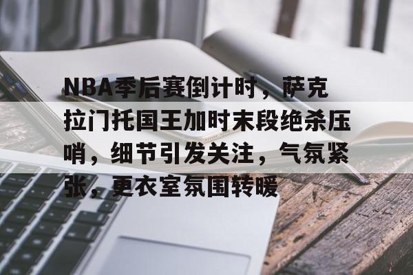 关于NBA季后赛倒计时，萨克拉门托国王加时末段绝杀压哨，细节引发关注，气氛紧张，更衣室氛围转暖的信息-J9